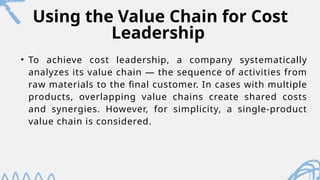 Using the Value Chain for Cost
Leadership
• To achieve cost leadership, a company systematically
analyzes its value chain — the sequence of activities from
raw materials to the final customer. In cases with multiple
products, overlapping value chains create shared costs
and synergies. However, for simplicity, a single-product
value chain is considered.
 