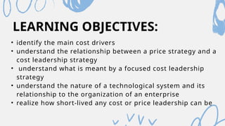 LEARNING OBJECTIVES:
• identify the main cost drivers
• understand the relationship between a price strategy and a
cost leadership strategy
• understand what is meant by a focused cost leadership
strategy
• understand the nature of a technological system and its
relationship to the organization of an enterprise
• realize how short-lived any cost or price leadership can be
 