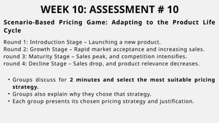 WEEK 10: ASSESSMENT # 10
Scenario-Based Pricing Game: Adapting to the Product Life
Cycle
Round 1: Introduction Stage – Launching a new product.
Round 2: Growth Stage – Rapid market acceptance and increasing sales.
round 3: Maturity Stage – Sales peak, and competition intensifies.
round 4: Decline Stage – Sales drop, and product relevance decreases.
• Groups discuss for 2 minutes and select the most suitable pricing
strategy.
• Groups also explain why they chose that strategy.
• Each group presents its chosen pricing strategy and justification.
 