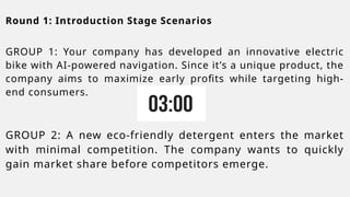 Round 1: Introduction Stage Scenarios
GROUP 1: Your company has developed an innovative electric
bike with AI-powered navigation. Since it’s a unique product, the
company aims to maximize early profits while targeting high-
end consumers.
GROUP 2: A new eco-friendly detergent enters the market
with minimal competition. The company wants to quickly
gain market share before competitors emerge.
 