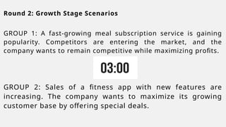 Round 2: Growth Stage Scenarios
GROUP 1: A fast-growing meal subscription service is gaining
popularity. Competitors are entering the market, and the
company wants to remain competitive while maximizing profits.
GROUP 2: Sales of a fitness app with new features are
increasing. The company wants to maximize its growing
customer base by offering special deals.
 