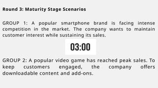 Round 3: Maturity Stage Scenarios
GROUP 1: A popular smartphone brand is facing intense
competition in the market. The company wants to maintain
customer interest while sustaining its sales.
GROUP 2: A popular video game has reached peak sales. To
keep customers engaged, the company offers
downloadable content and add-ons.
 
