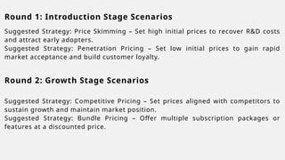 Round 1: Introduction Stage Scenarios
Suggested Strategy: Price Skimming – Set high initial prices to recover R&D costs
and attract early adopters.
Suggested Strategy: Penetration Pricing – Set low initial prices to gain rapid
market acceptance and build customer loyalty.
Suggested Strategy: Competitive Pricing – Set prices aligned with competitors to
sustain growth and maintain market position.
Suggested Strategy: Bundle Pricing – Offer multiple subscription packages or
features at a discounted price.
Round 2: Growth Stage Scenarios
 