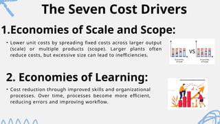 The Seven Cost Drivers
• Lower unit costs by spreading fixed costs across larger output
(scale) or multiple products (scope). Larger plants often
reduce costs, but excessive size can lead to inefficiencies.
1.Economies of Scale and Scope:
2. Economies of Learning:
• Cost reduction through improved skills and organizational
processes. Over time, processes become more efficient,
reducing errors and improving workflow.
 