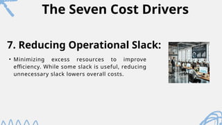 The Seven Cost Drivers
• Minimizing excess resources to improve
efficiency. While some slack is useful, reducing
unnecessary slack lowers overall costs.
7. Reducing Operational Slack:
 