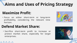 Aims and Uses of Pricing Strategy
• Focus on either short-term or long-term
profitability, considering the relevant time
horizon.
Maximize Profit:
Defend Market Share:
• Sacrifice short-term profit to increase or
protect market share, especially for larger
enterprises.
 
