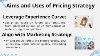 Aims and Uses of Pricing Strategy
• Set prices based on future cost reductions
from increased output, which may appear as
underpricing to competitors.
Leverage Experience Curve:
Align with Marketing Strategy:
• Pricing should reflect the brand’s quality. Low
prices may signal inferior quality, misleading
consumers.
 