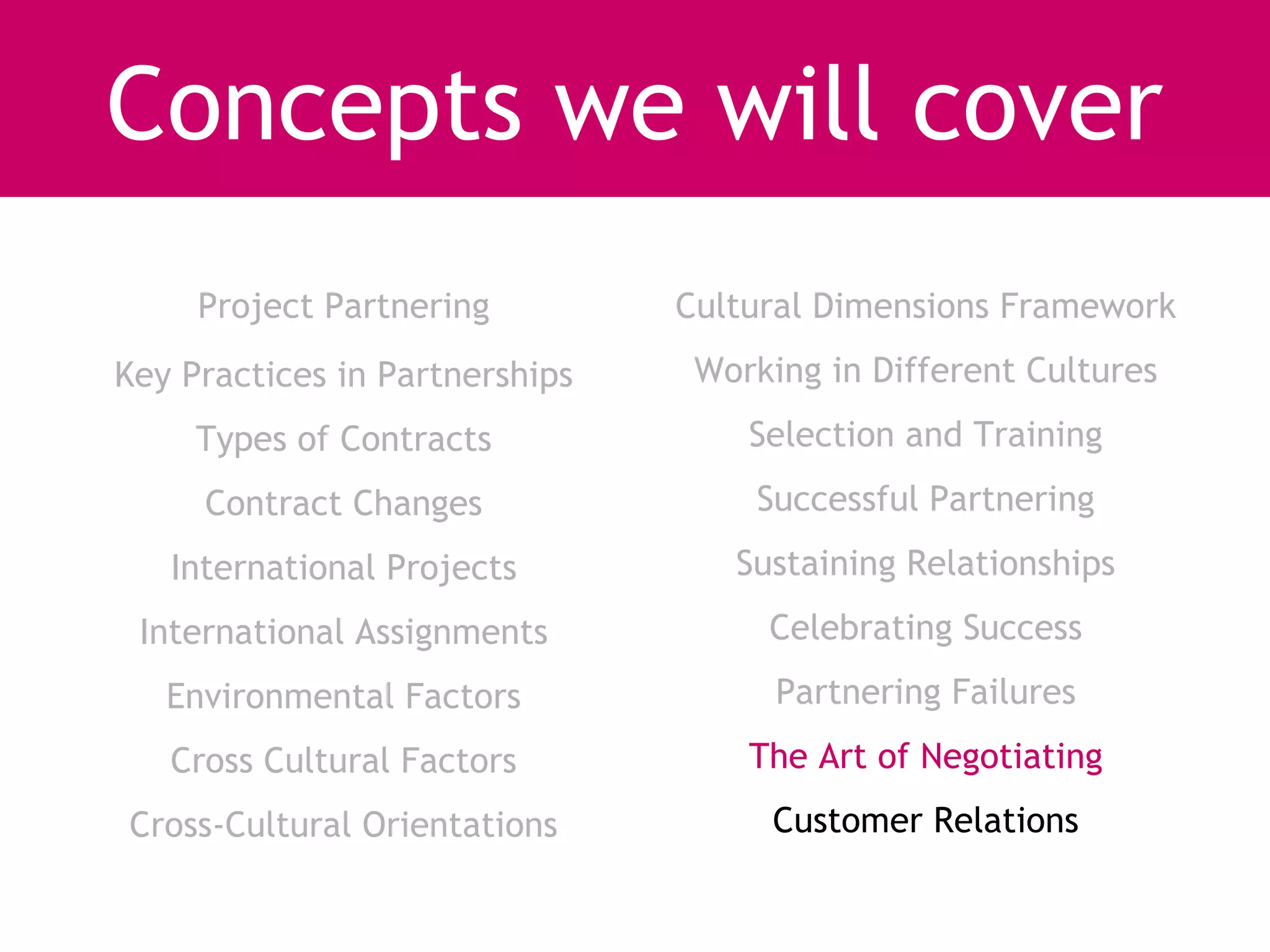 Concepts we will cover
     Project Partnering         Cultural Dimensions Framework
Key Practices in Partnerships    Working in Different Cultures
     Types of Contracts             Selection and Training
     Contract Changes               Successful Partnering
   International Projects          Sustaining Relationships
 International Assignments           Celebrating Success
   Environmental Factors              Partnering Failures
   Cross Cultural Factors           The Art of Negotiating
Cross-Cultural Orientations          Customer Relations
 