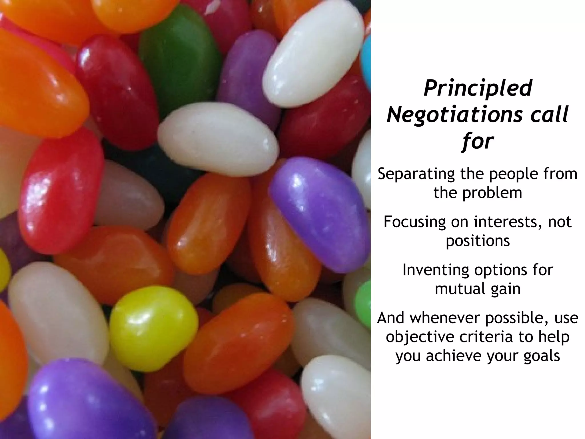 Principled
 Negotiations call
        for
Separating the people from
       the problem
Focusing on interests, not
        positions
   Inventing options for
       mutual gain
And whenever possible, use
 objective criteria to help
  you achieve your goals
 