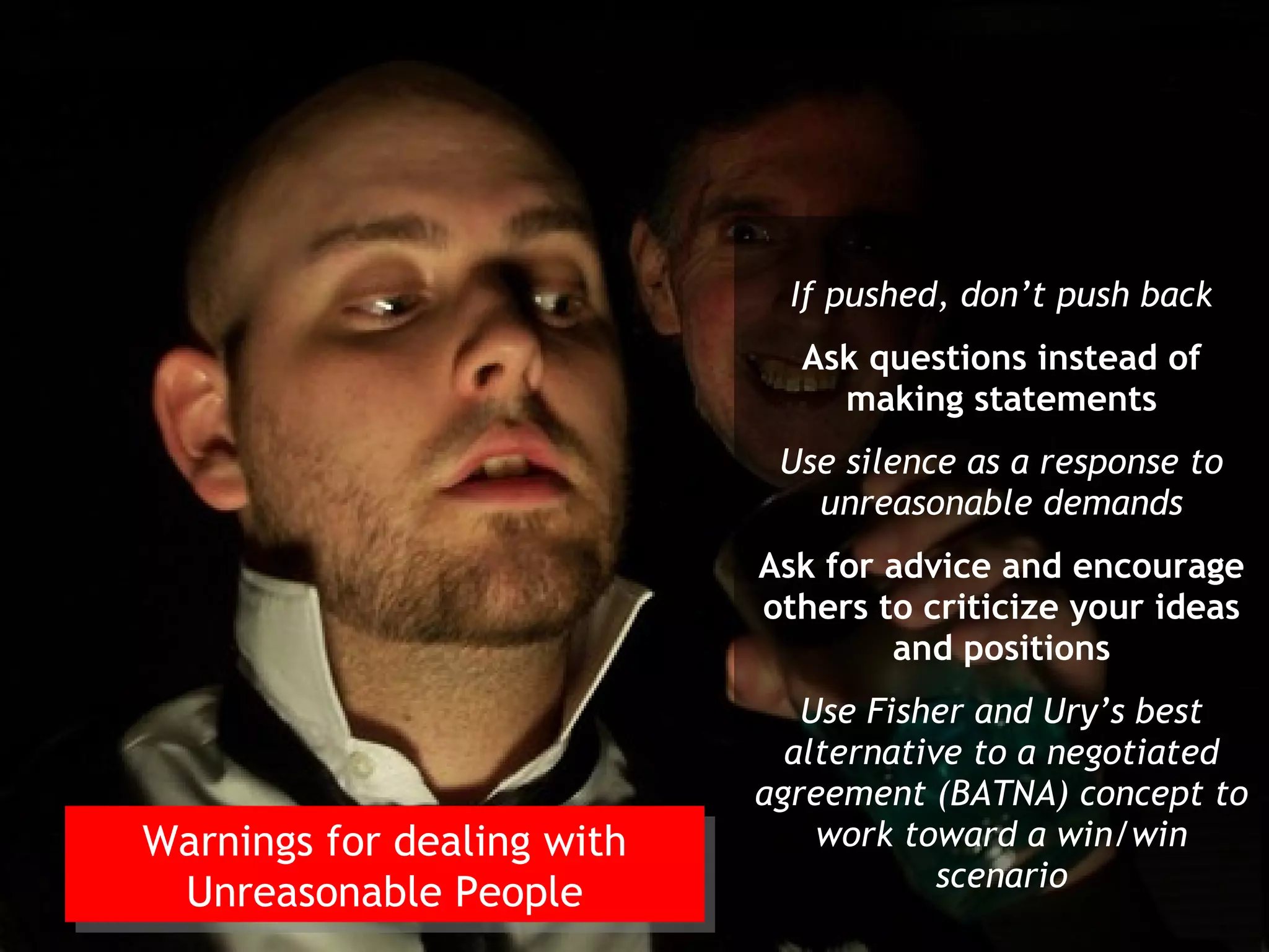 If pushed, don’t push back
                              Ask questions instead of
                                making statements
                             Use silence as a response to
                               unreasonable demands
                            Ask for advice and encourage
                            others to criticize your ideas
                                    and positions
                               Use Fisher and Ury’s best
                              alternative to a negotiated
                            agreement (BATNA) concept to
Warnings for dealing with       work toward a win/win
Warnings for dealing with               scenario
 Unreasonable People
  Unreasonable People
 