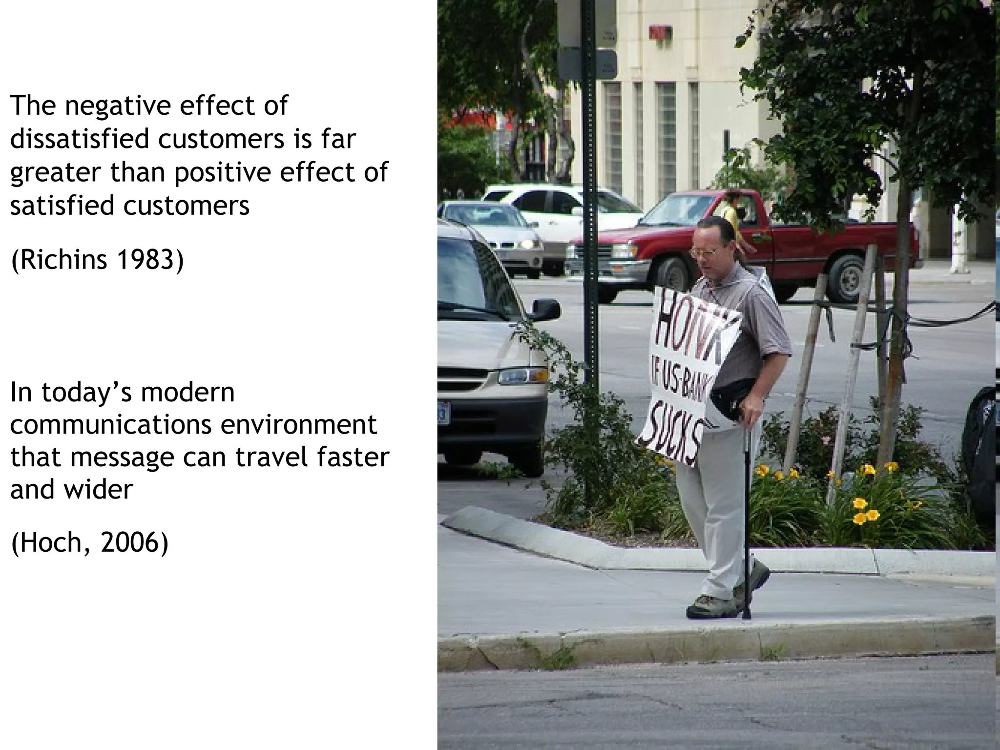 The negative effect of
dissatisfied customers is far
greater than positive effect of
satisfied customers
(Richins 1983)



In today’s modern
communications environment
that message can travel faster
and wider
(Hoch, 2006)
 