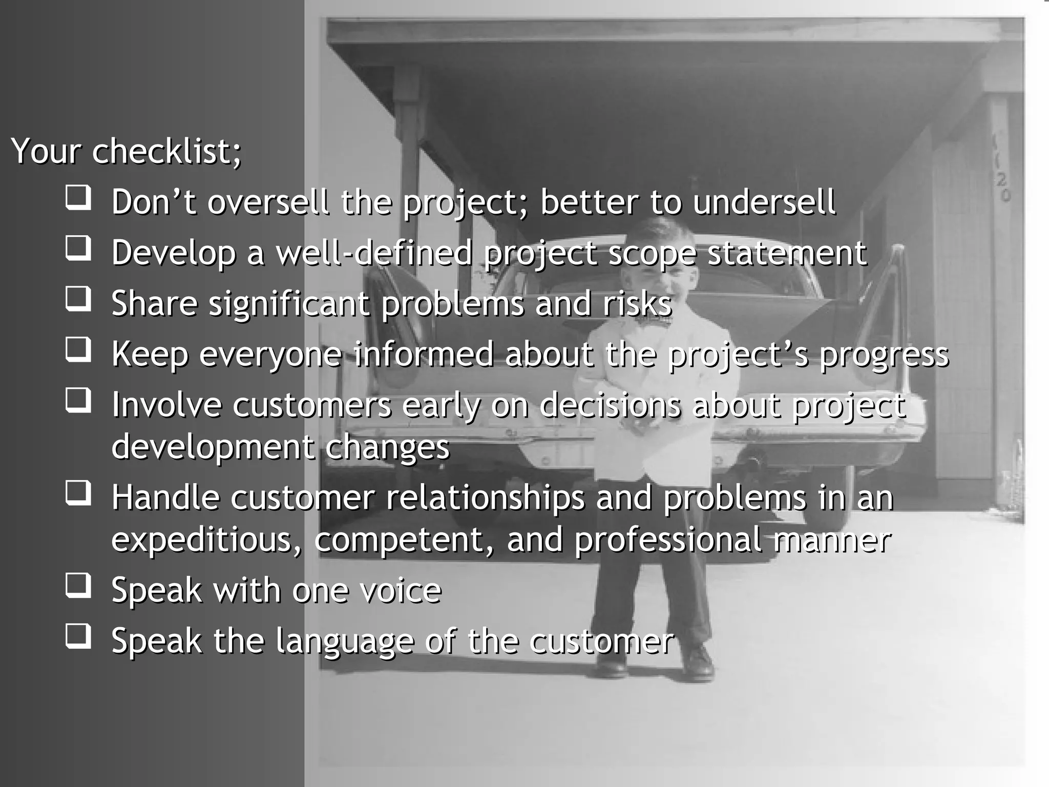 Your checklist;
    Don’t oversell the project; better to undersell
    Develop a well-defined project scope statement
    Share significant problems and risks
    Keep everyone informed about the project’s progress
    Involve customers early on decisions about project
      development changes
    Handle customer relationships and problems in an
      expeditious, competent, and professional manner
    Speak with one voice
    Speak the language of the customer
 