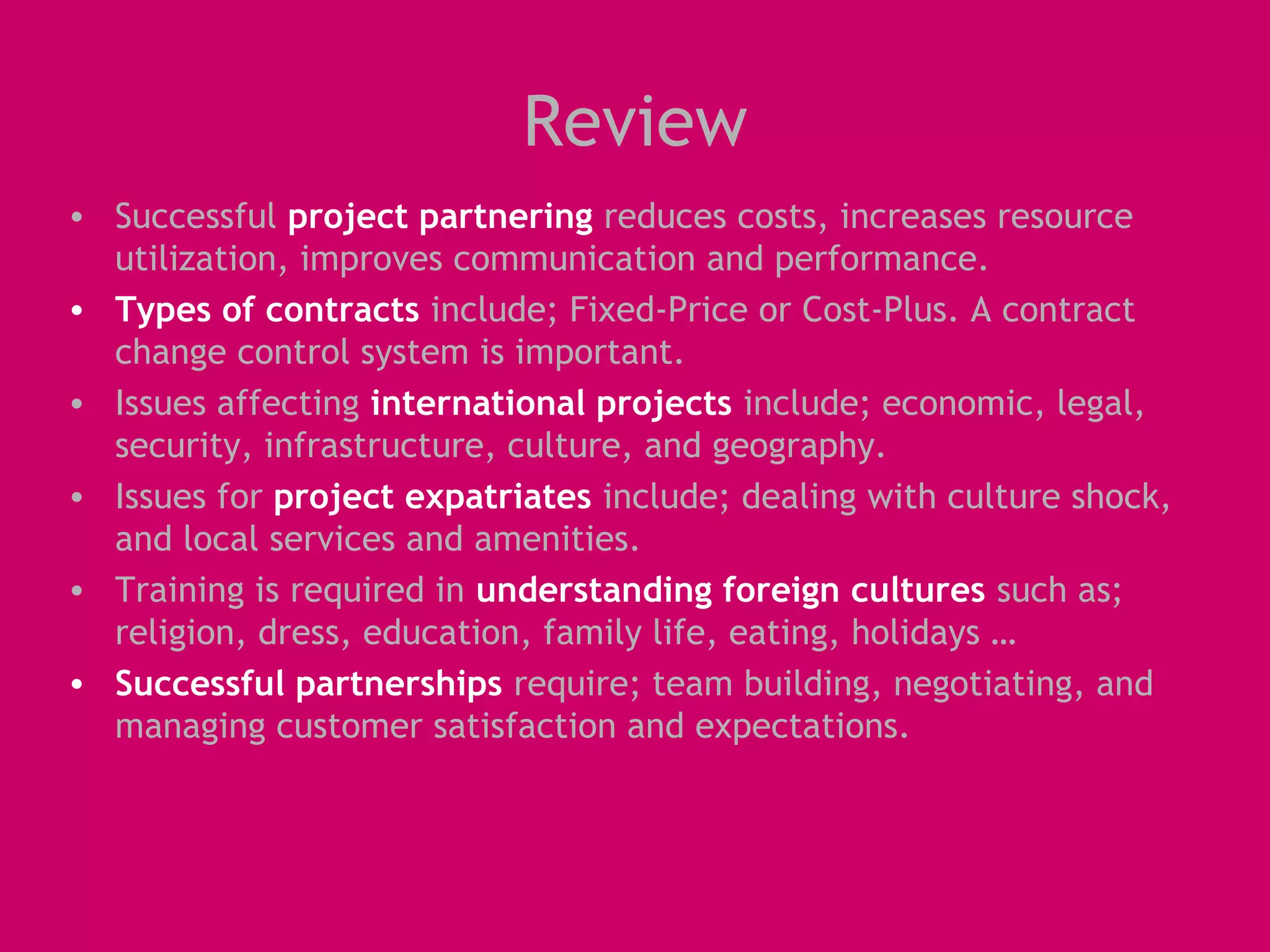 Review
• Successful project partnering reduces costs, increases resource
  utilization, improves communication and performance.
• Types of contracts include; Fixed-Price or Cost-Plus. A contract
  change control system is important.
• Issues affecting international projects include; economic, legal,
  security, infrastructure, culture, and geography.
• Issues for project expatriates include; dealing with culture shock,
  and local services and amenities.
• Training is required in understanding foreign cultures such as;
  religion, dress, education, family life, eating, holidays …
• Successful partnerships require; team building, negotiating, and
  managing customer satisfaction and expectations.
 