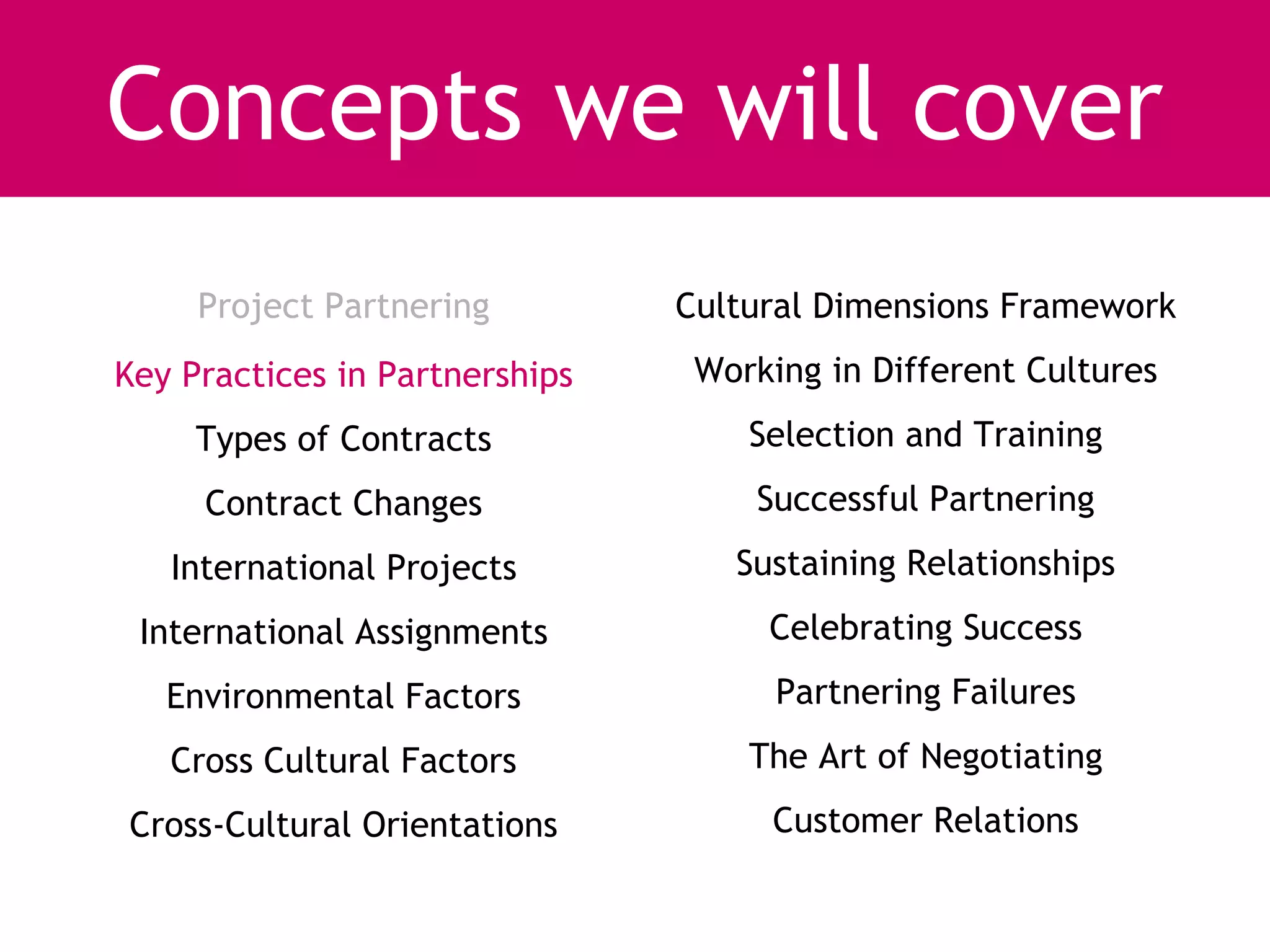 Concepts we will cover
     Project Partnering         Cultural Dimensions Framework
Key Practices in Partnerships    Working in Different Cultures
     Types of Contracts             Selection and Training
     Contract Changes               Successful Partnering
   International Projects          Sustaining Relationships
 International Assignments           Celebrating Success
   Environmental Factors              Partnering Failures
   Cross Cultural Factors           The Art of Negotiating
Cross-Cultural Orientations          Customer Relations
 