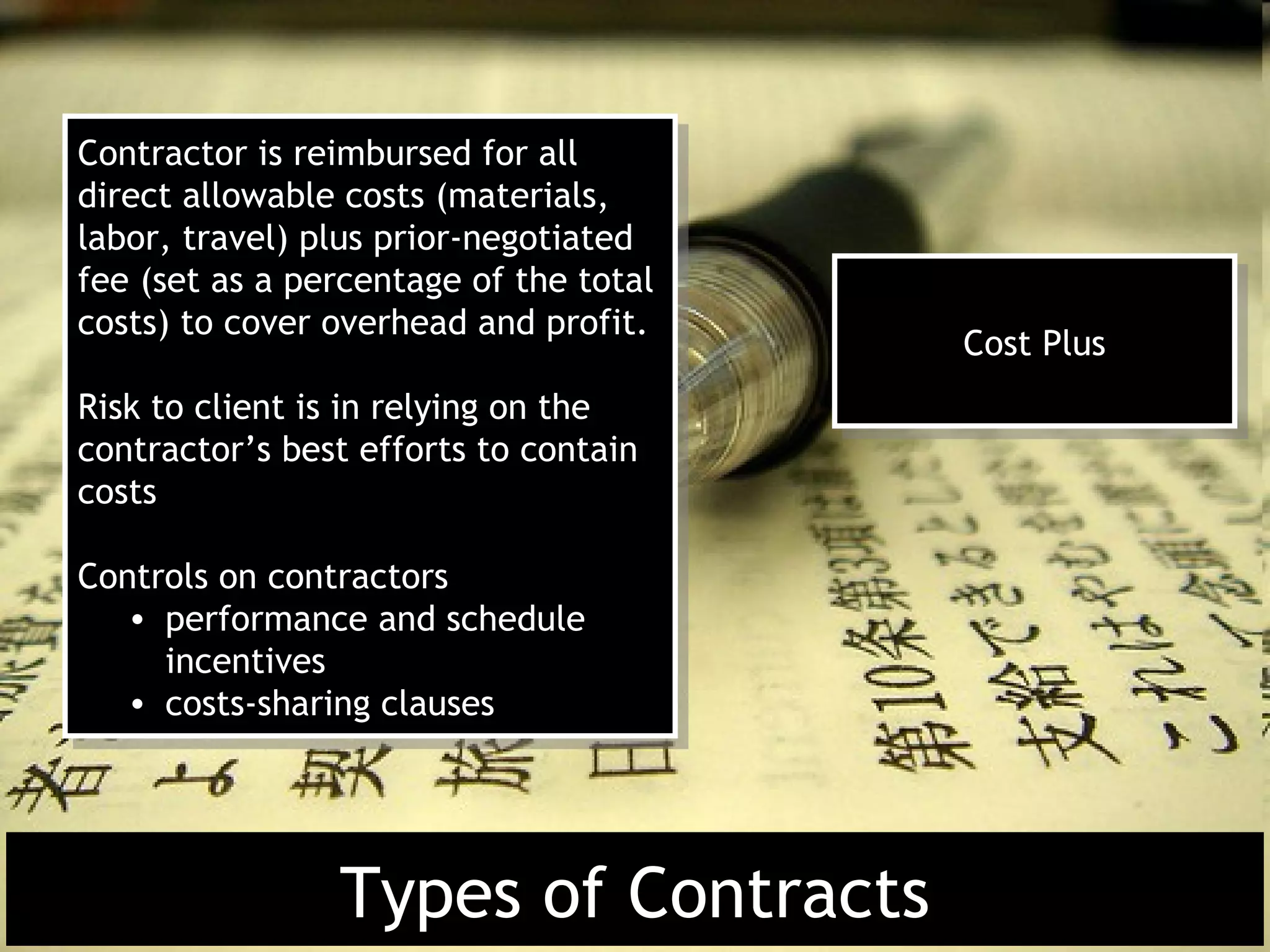 Contractor is reimbursed for all
 Contractor is reimbursed for all
direct allowable costs (materials,
 direct allowable costs (materials,
labor, travel) plus prior-negotiated
 labor, travel) plus prior-negotiated
fee (set as a percentage of the total
 fee (set as a percentage of the total
costs) to cover overhead and profit.
 costs) to cover overhead and profit.    Cost Plus
                                          Cost Plus
Risk to client is in relying on the
 Risk to client is in relying on the
contractor’s best efforts to contain
 contractor’s best efforts to contain
costs
 costs

Controls on contractors
 Controls on contractors
   • performance and schedule
    • performance and schedule
     incentives
      incentives
   • costs-sharing clauses
    • costs-sharing clauses




                Types of Contracts
 