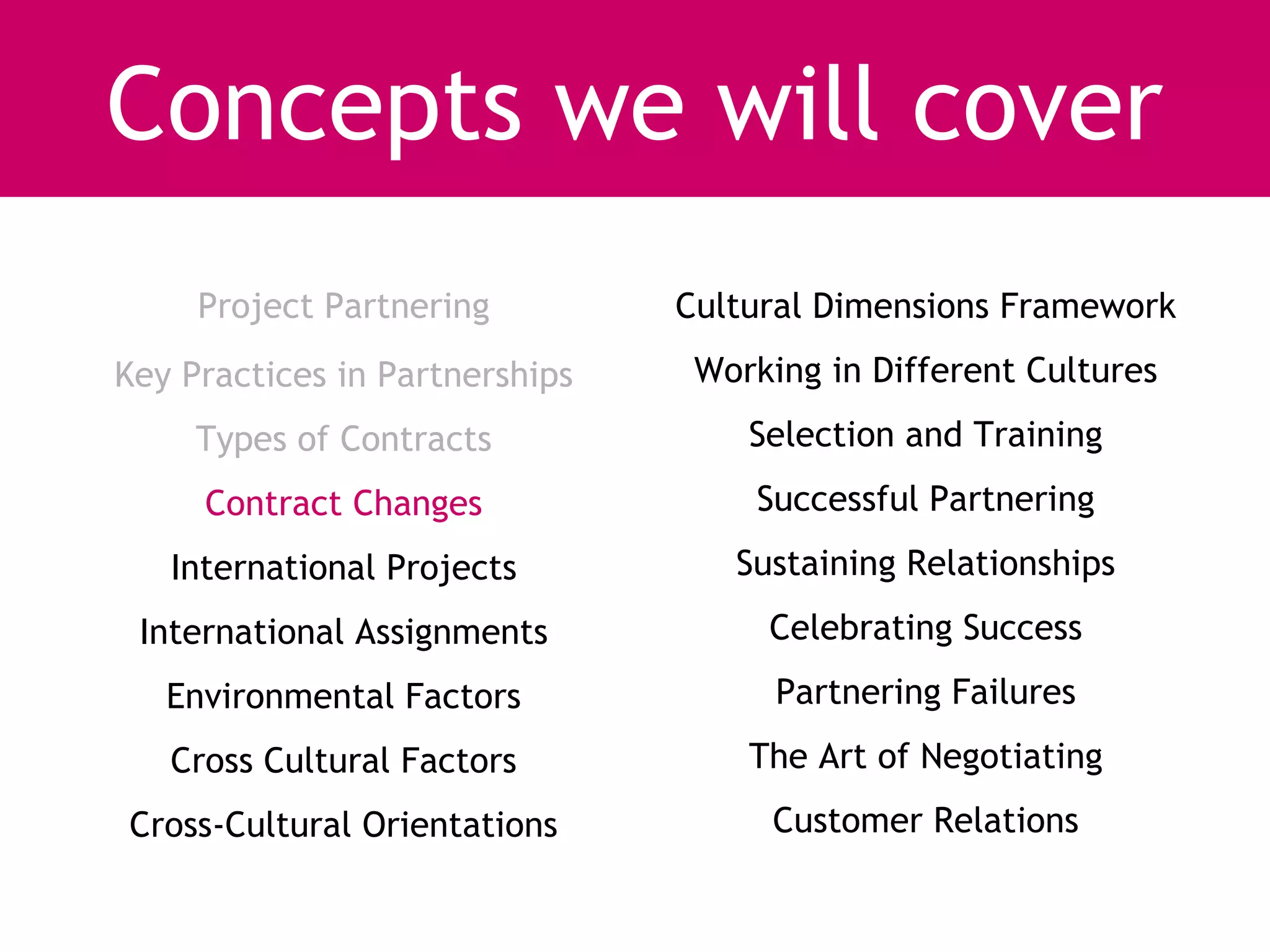 Concepts we will cover
     Project Partnering         Cultural Dimensions Framework
Key Practices in Partnerships    Working in Different Cultures
     Types of Contracts             Selection and Training
     Contract Changes               Successful Partnering
   International Projects          Sustaining Relationships
 International Assignments           Celebrating Success
   Environmental Factors              Partnering Failures
   Cross Cultural Factors           The Art of Negotiating
Cross-Cultural Orientations          Customer Relations
 