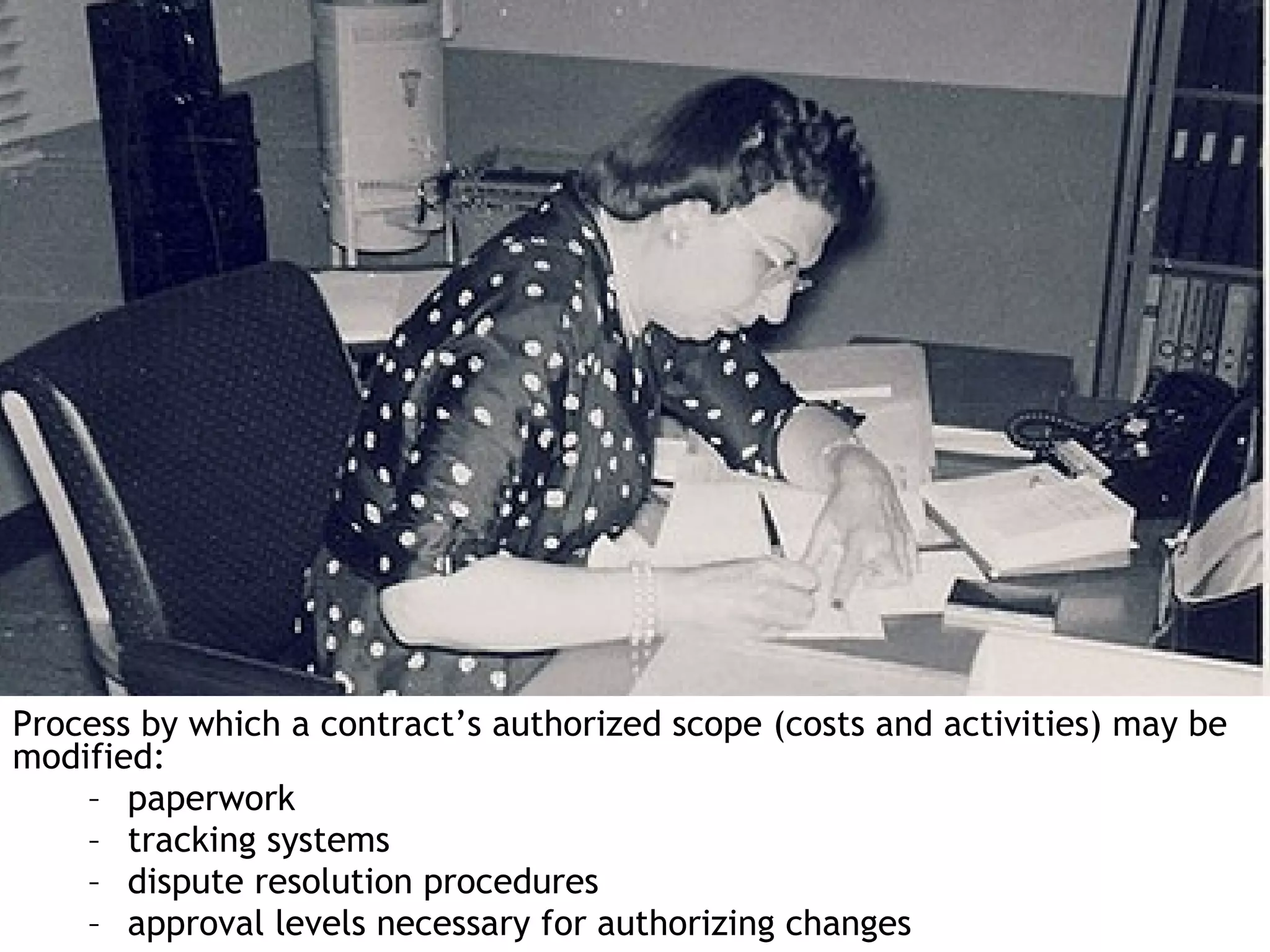 Process by which a contract’s authorized scope (costs and activities) may be
modified:
    – paperwork
    – tracking systems
    – dispute resolution procedures
    – approval levels necessary for authorizing changes
 