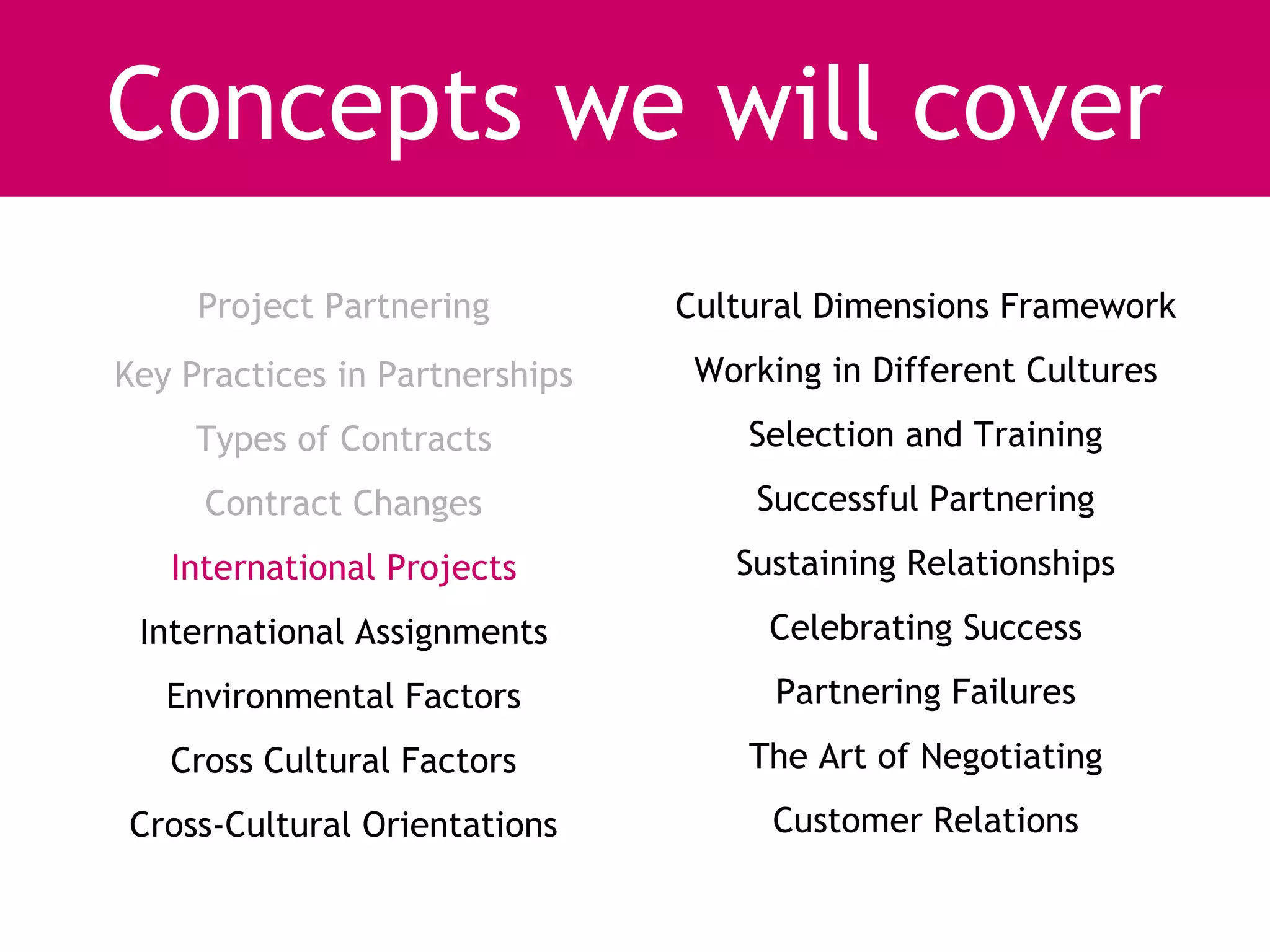Concepts we will cover
     Project Partnering         Cultural Dimensions Framework
Key Practices in Partnerships    Working in Different Cultures
     Types of Contracts             Selection and Training
     Contract Changes               Successful Partnering
   International Projects          Sustaining Relationships
 International Assignments           Celebrating Success
   Environmental Factors              Partnering Failures
   Cross Cultural Factors           The Art of Negotiating
Cross-Cultural Orientations          Customer Relations
 