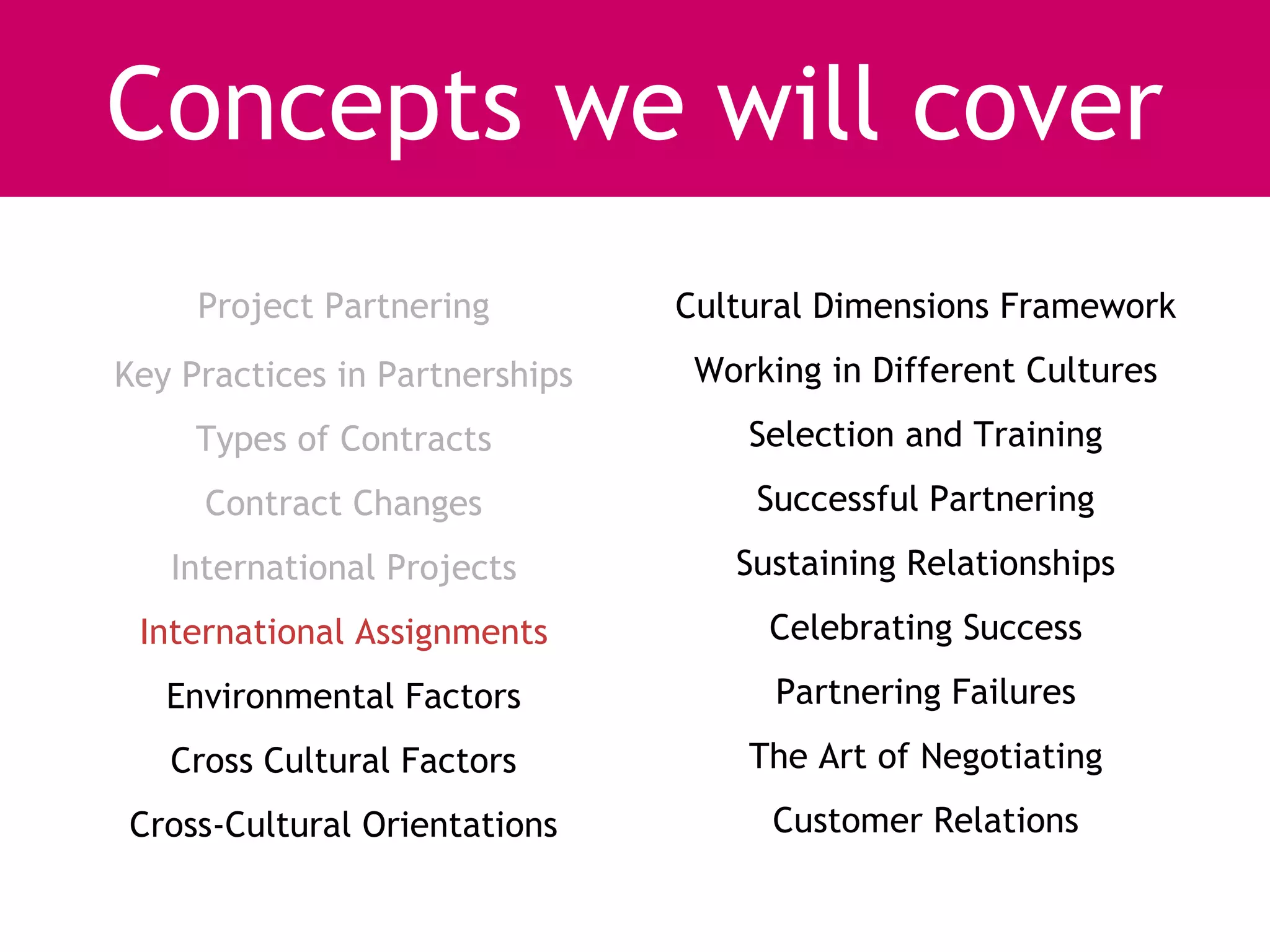 Concepts we will cover
     Project Partnering         Cultural Dimensions Framework
Key Practices in Partnerships    Working in Different Cultures
     Types of Contracts             Selection and Training
     Contract Changes               Successful Partnering
   International Projects          Sustaining Relationships
 International Assignments           Celebrating Success
   Environmental Factors              Partnering Failures
   Cross Cultural Factors           The Art of Negotiating
Cross-Cultural Orientations          Customer Relations
 