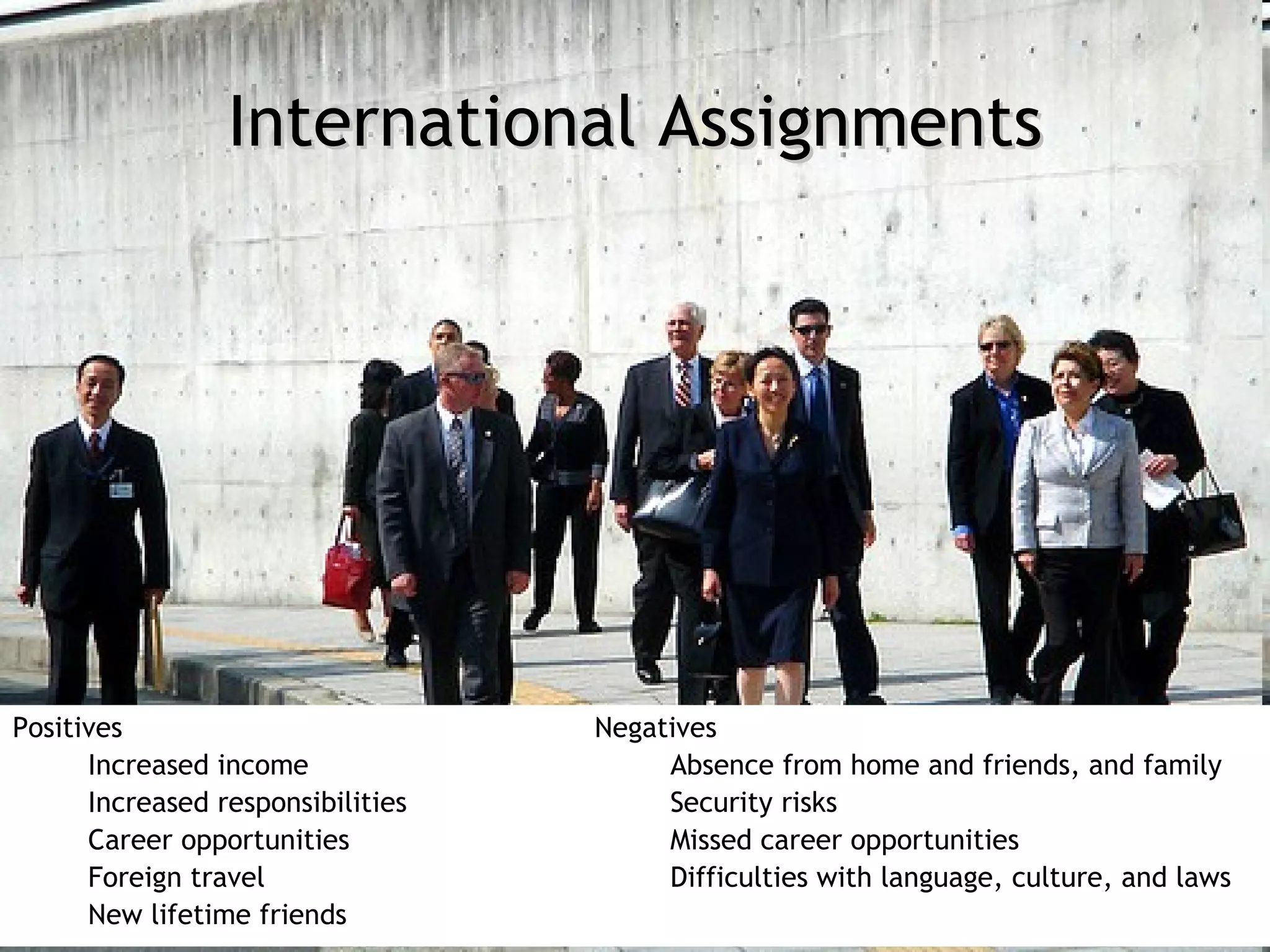 International Assignments




Positives                          Negatives
      Increased income                  Absence from home and friends, and family
      Increased responsibilities        Security risks
      Career opportunities              Missed career opportunities
      Foreign travel                    Difficulties with language, culture, and laws
      New lifetime friends
 