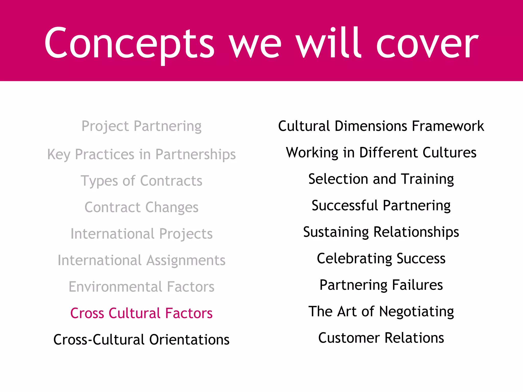 Concepts we will cover
     Project Partnering         Cultural Dimensions Framework
Key Practices in Partnerships    Working in Different Cultures
     Types of Contracts             Selection and Training
     Contract Changes               Successful Partnering
   International Projects          Sustaining Relationships
 International Assignments           Celebrating Success
   Environmental Factors              Partnering Failures
   Cross Cultural Factors           The Art of Negotiating
Cross-Cultural Orientations          Customer Relations
 