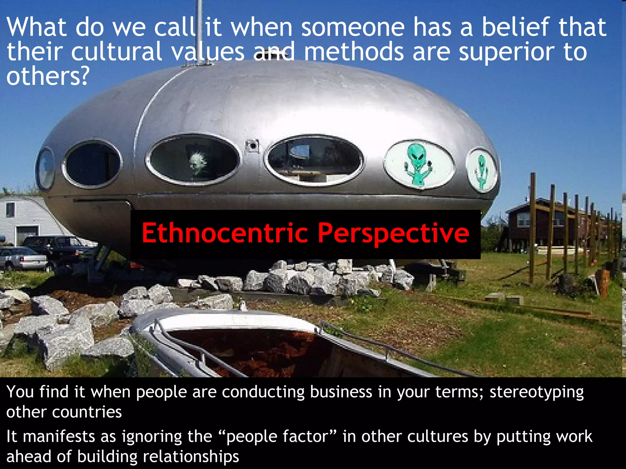 What do we call it when someone has a belief that
their cultural values and methods are superior to
others?




                 Ethnocentric Perspective




You find it when people are conducting business in your terms; stereotyping
other countries
It manifests as ignoring the “people factor” in other cultures by putting work
ahead of building relationships
 