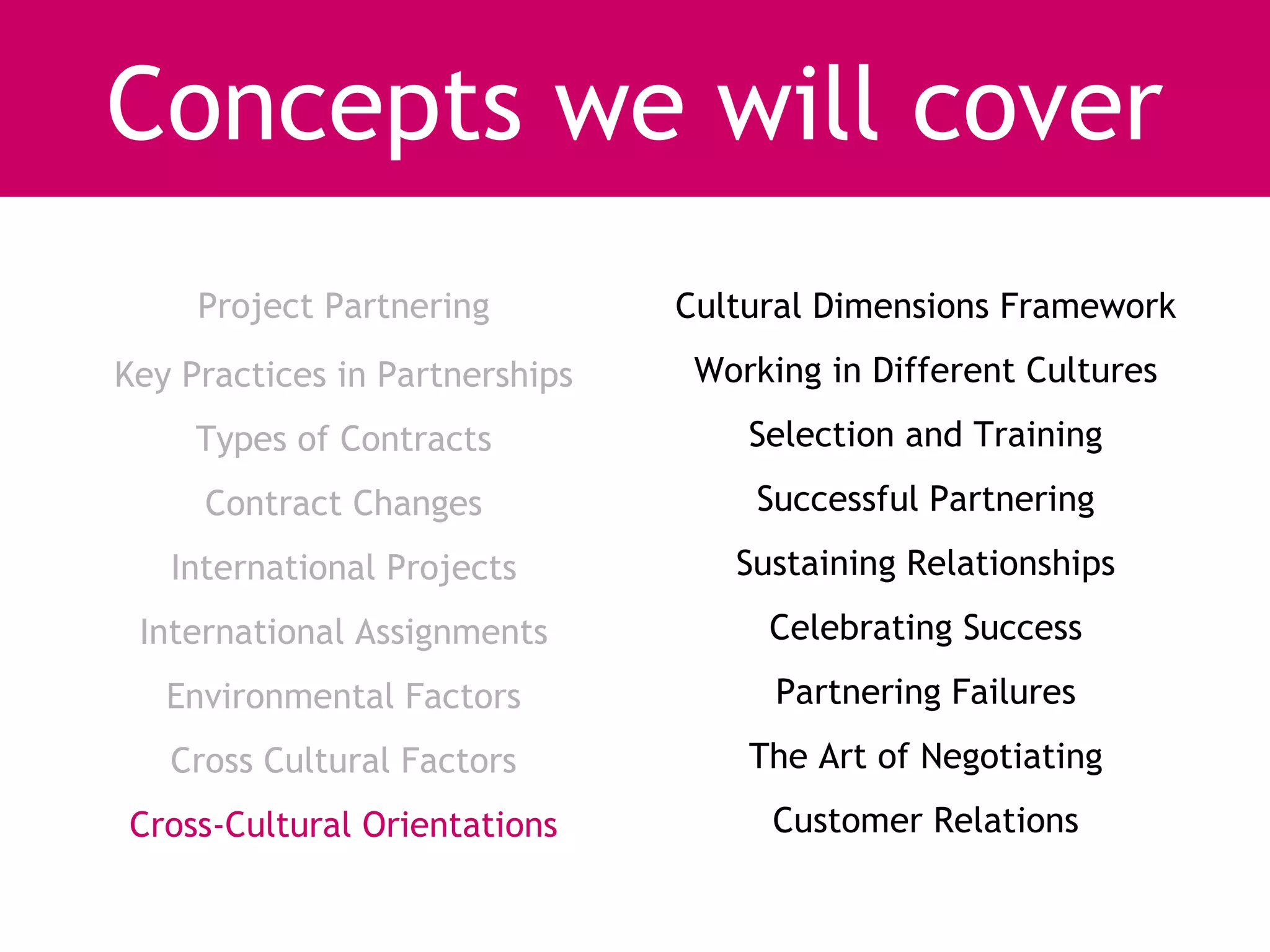 Concepts we will cover
     Project Partnering         Cultural Dimensions Framework
Key Practices in Partnerships    Working in Different Cultures
     Types of Contracts             Selection and Training
     Contract Changes               Successful Partnering
   International Projects          Sustaining Relationships
 International Assignments           Celebrating Success
   Environmental Factors              Partnering Failures
   Cross Cultural Factors           The Art of Negotiating
Cross-Cultural Orientations          Customer Relations
 