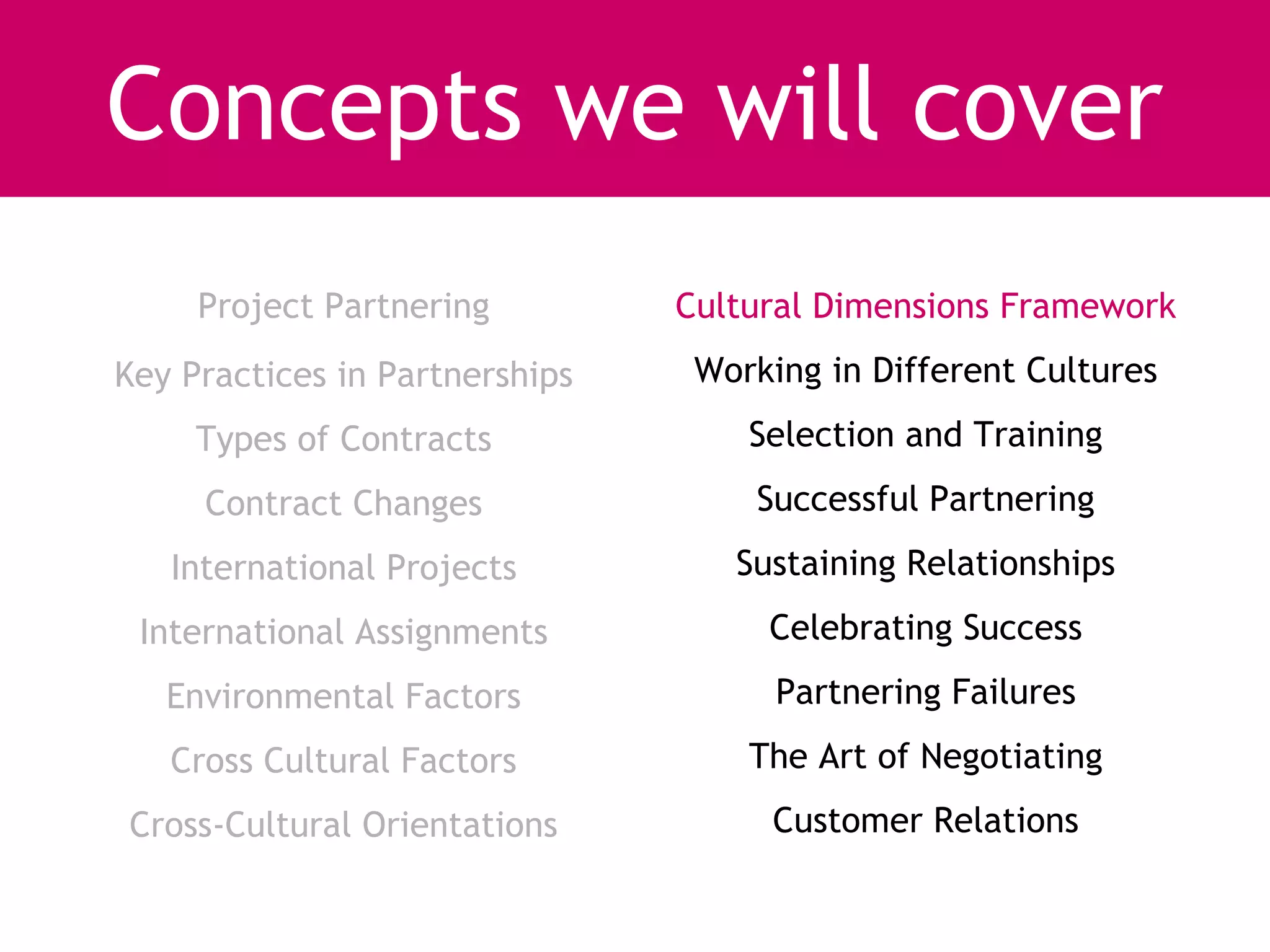 Concepts we will cover
     Project Partnering         Cultural Dimensions Framework
Key Practices in Partnerships    Working in Different Cultures
     Types of Contracts             Selection and Training
     Contract Changes               Successful Partnering
   International Projects          Sustaining Relationships
 International Assignments           Celebrating Success
   Environmental Factors              Partnering Failures
   Cross Cultural Factors           The Art of Negotiating
Cross-Cultural Orientations          Customer Relations
 