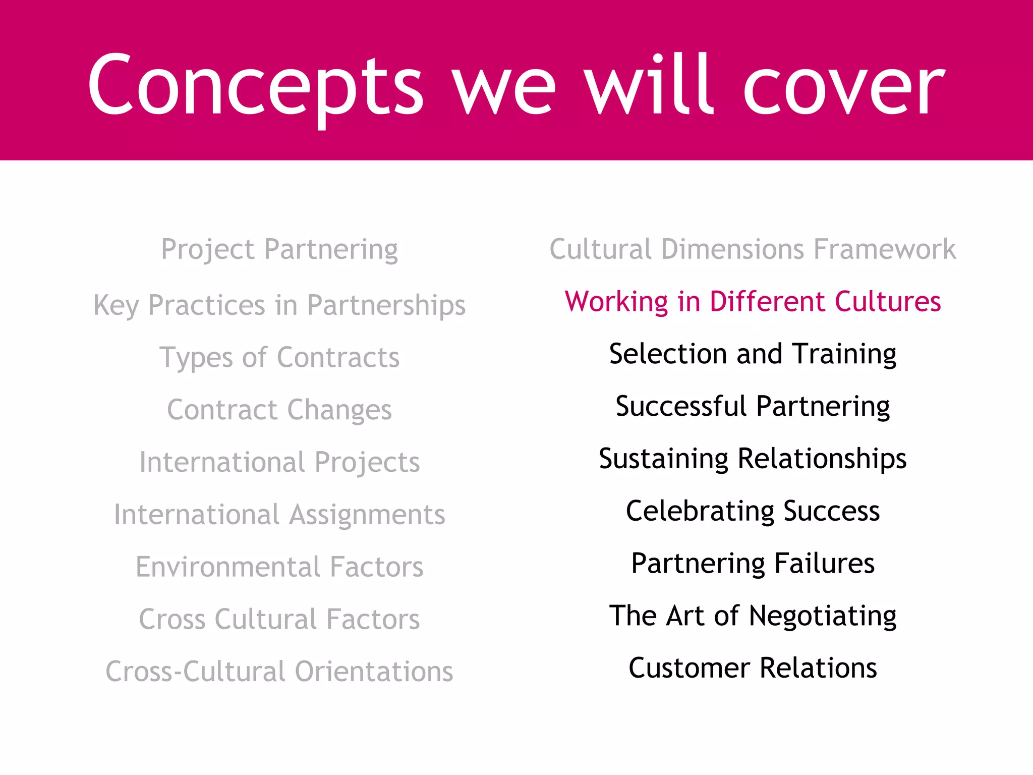 Concepts we will cover
     Project Partnering         Cultural Dimensions Framework
Key Practices in Partnerships    Working in Different Cultures
     Types of Contracts             Selection and Training
     Contract Changes               Successful Partnering
   International Projects          Sustaining Relationships
 International Assignments           Celebrating Success
   Environmental Factors              Partnering Failures
   Cross Cultural Factors           The Art of Negotiating
Cross-Cultural Orientations          Customer Relations
 