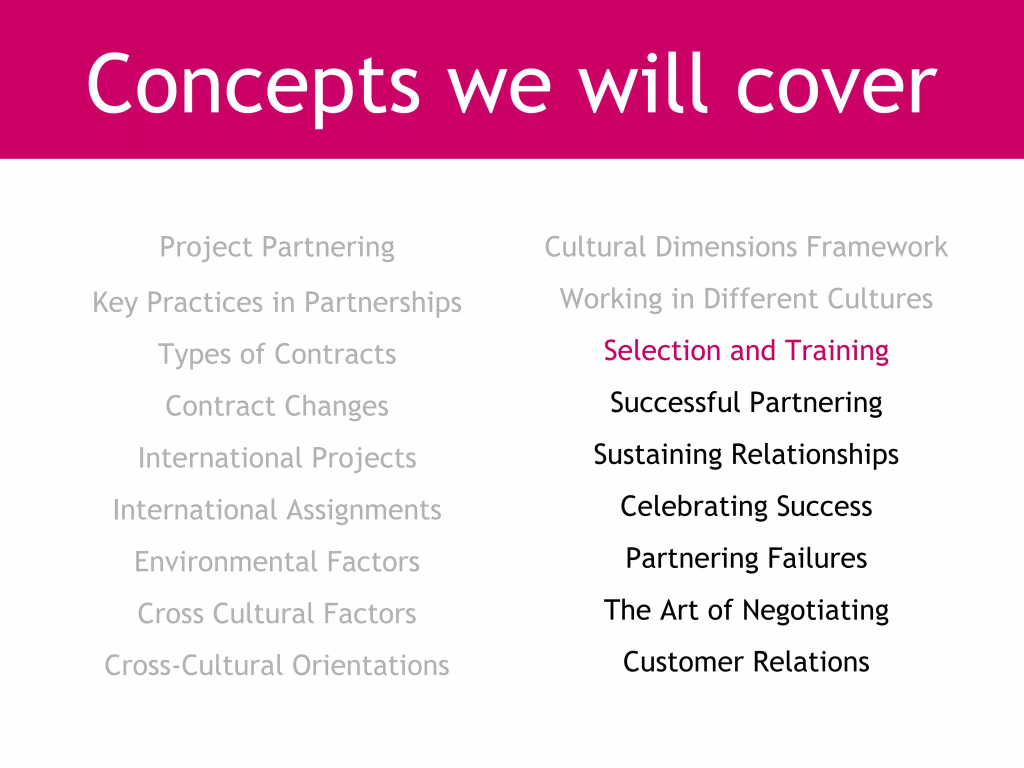 Concepts we will cover
     Project Partnering         Cultural Dimensions Framework
Key Practices in Partnerships    Working in Different Cultures
     Types of Contracts             Selection and Training
     Contract Changes               Successful Partnering
   International Projects          Sustaining Relationships
 International Assignments           Celebrating Success
   Environmental Factors              Partnering Failures
   Cross Cultural Factors           The Art of Negotiating
Cross-Cultural Orientations          Customer Relations
 
