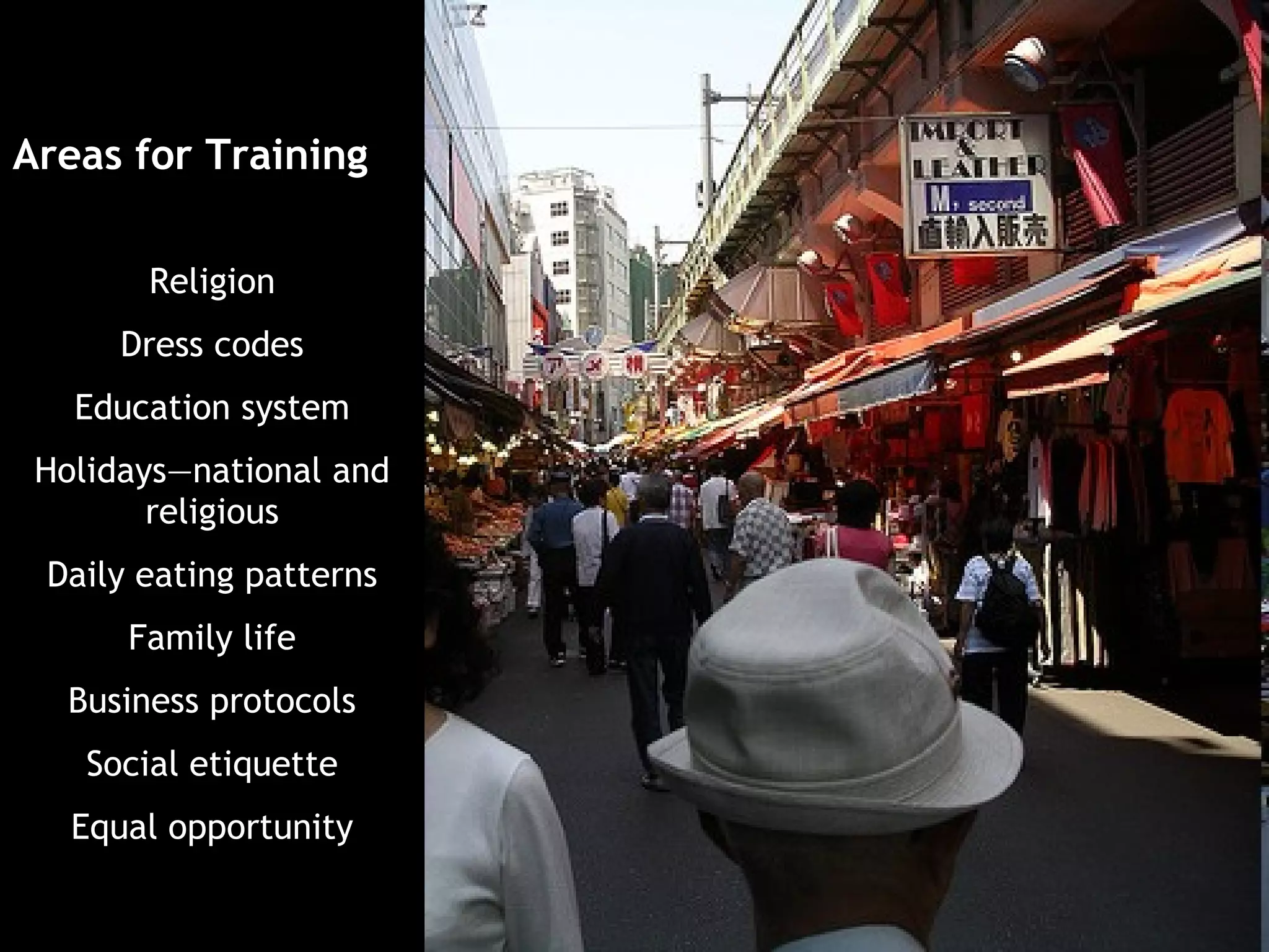 Areas for Training

       Religion
      Dress codes
   Education system
 Holidays—national and
        religious
 Daily eating patterns
      Family life
  Business protocols
    Social etiquette
   Equal opportunity
 
