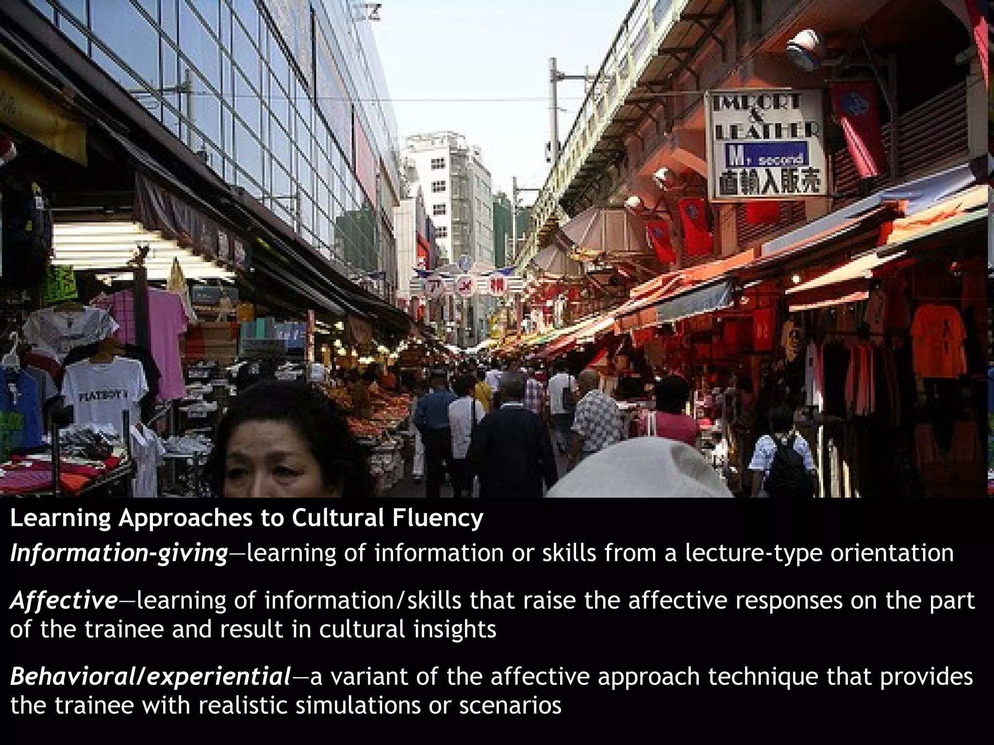 Learning Approaches to Cultural Fluency
Information-giving—learning of information or skills from a lecture-type orientation
Affective—learning of information/skills that raise the affective responses on the part
of the trainee and result in cultural insights
Behavioral/experiential—a variant of the affective approach technique that provides
the trainee with realistic simulations or scenarios
 