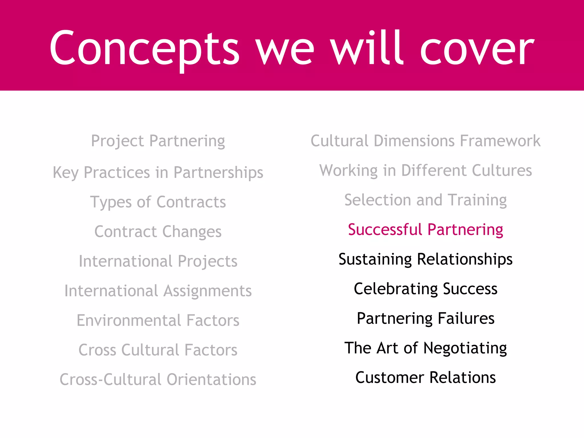 Concepts we will cover
     Project Partnering         Cultural Dimensions Framework
Key Practices in Partnerships    Working in Different Cultures
     Types of Contracts             Selection and Training
     Contract Changes               Successful Partnering
   International Projects          Sustaining Relationships
 International Assignments           Celebrating Success
   Environmental Factors              Partnering Failures
   Cross Cultural Factors           The Art of Negotiating
Cross-Cultural Orientations          Customer Relations
 