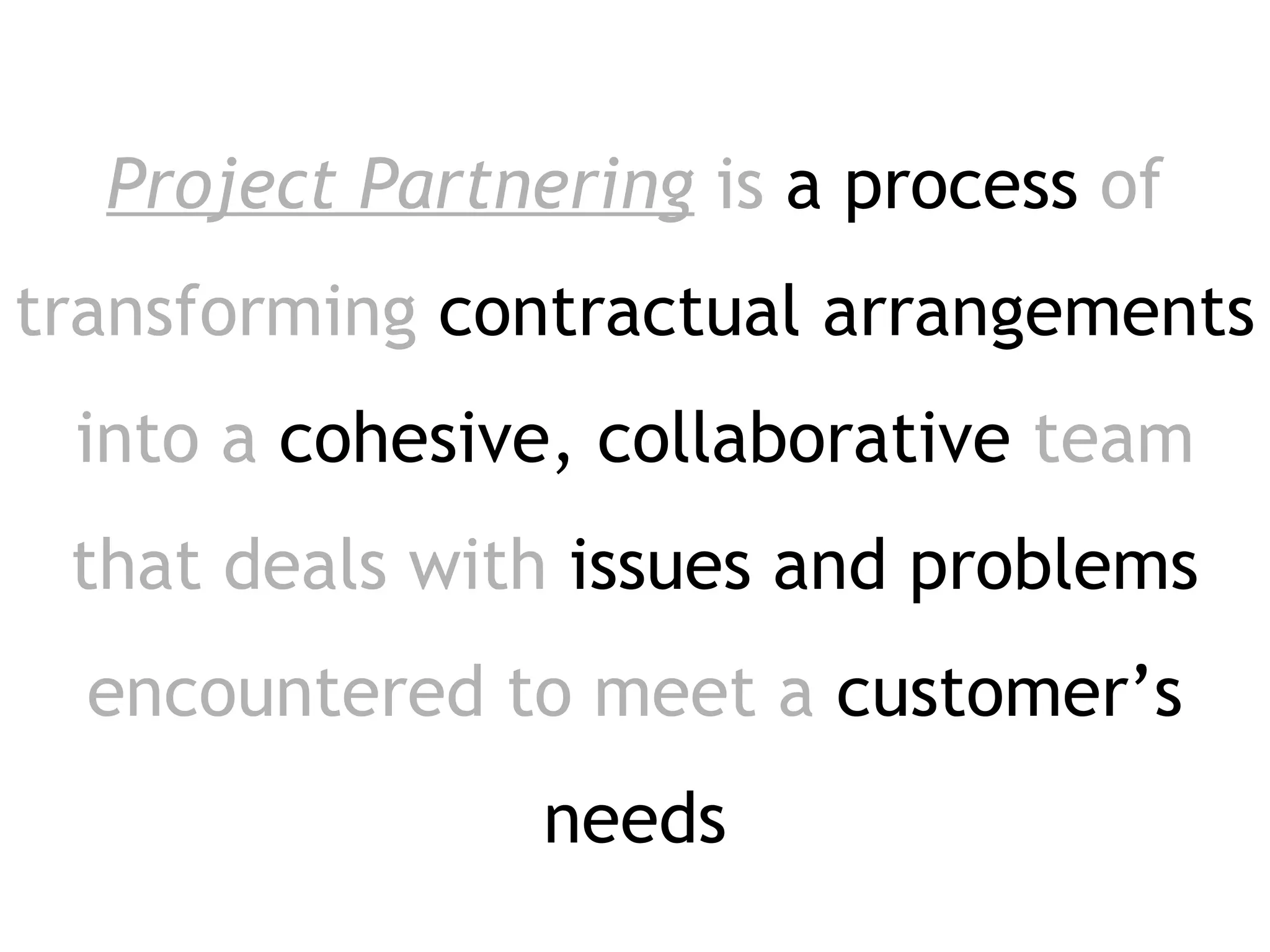 Project Partnering is a process of
transforming contractual arrangements
 into a cohesive, collaborative team
 that deals with issues and problems
  encountered to meet a customer’s
                needs
 