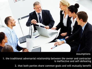 Assumptions
1. the traditional adversarial relationship between the owner and contractor
                                               is ineffective and self-defeating
           2. that both parties share common goals and will mutually benefit
 