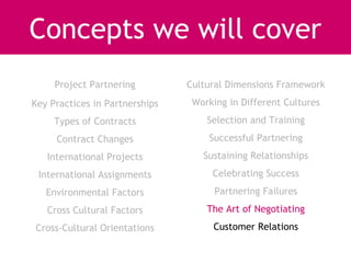 Concepts we will cover
     Project Partnering         Cultural Dimensions Framework
Key Practices in Partnerships    Working in Different Cultures
     Types of Contracts             Selection and Training
     Contract Changes               Successful Partnering
   International Projects          Sustaining Relationships
 International Assignments           Celebrating Success
   Environmental Factors              Partnering Failures
   Cross Cultural Factors           The Art of Negotiating
Cross-Cultural Orientations          Customer Relations
 