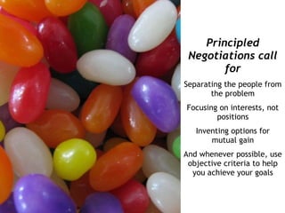 Principled
 Negotiations call
        for
Separating the people from
       the problem
Focusing on interests, not
        positions
   Inventing options for
       mutual gain
And whenever possible, use
 objective criteria to help
  you achieve your goals
 