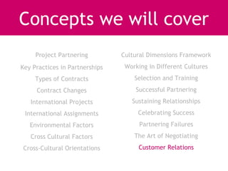 Concepts we will cover
     Project Partnering         Cultural Dimensions Framework
Key Practices in Partnerships    Working in Different Cultures
     Types of Contracts             Selection and Training
     Contract Changes               Successful Partnering
   International Projects          Sustaining Relationships
 International Assignments           Celebrating Success
   Environmental Factors              Partnering Failures
   Cross Cultural Factors           The Art of Negotiating
Cross-Cultural Orientations          Customer Relations
 