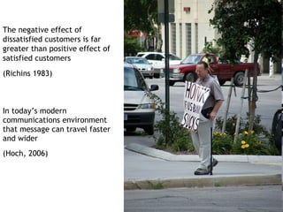 The negative effect of
dissatisfied customers is far
greater than positive effect of
satisfied customers
(Richins 1983)



In today’s modern
communications environment
that message can travel faster
and wider
(Hoch, 2006)
 