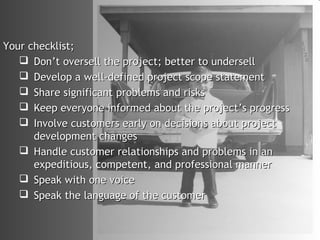 Your checklist;
    Don’t oversell the project; better to undersell
    Develop a well-defined project scope statement
    Share significant problems and risks
    Keep everyone informed about the project’s progress
    Involve customers early on decisions about project
      development changes
    Handle customer relationships and problems in an
      expeditious, competent, and professional manner
    Speak with one voice
    Speak the language of the customer
 