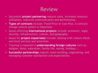 Review
• Successful project partnering reduces costs, increases resource
  utilization, improves communication and performance.
• Types of contracts include; Fixed-Price or Cost-Plus. A contract
  change control system is important.
• Issues affecting international projects include; economic, legal,
  security, infrastructure, culture, and geography.
• Issues for project expatriates include; dealing with culture shock,
  and local services and amenities.
• Training is required in understanding foreign cultures such as;
  religion, dress, education, family life, eating, holidays …
• Successful partnerships require; team building, negotiating, and
  managing customer satisfaction and expectations.
 