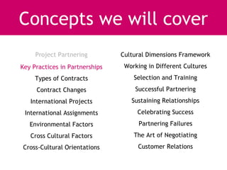 Concepts we will cover
     Project Partnering         Cultural Dimensions Framework
Key Practices in Partnerships    Working in Different Cultures
     Types of Contracts             Selection and Training
     Contract Changes               Successful Partnering
   International Projects          Sustaining Relationships
 International Assignments           Celebrating Success
   Environmental Factors              Partnering Failures
   Cross Cultural Factors           The Art of Negotiating
Cross-Cultural Orientations          Customer Relations
 