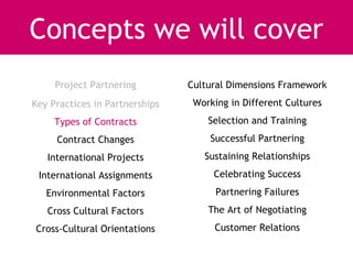 Concepts we will cover
     Project Partnering         Cultural Dimensions Framework
Key Practices in Partnerships    Working in Different Cultures
     Types of Contracts             Selection and Training
     Contract Changes               Successful Partnering
   International Projects          Sustaining Relationships
 International Assignments           Celebrating Success
   Environmental Factors              Partnering Failures
   Cross Cultural Factors           The Art of Negotiating
Cross-Cultural Orientations          Customer Relations
 