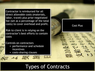 Contractor is reimbursed for all
 Contractor is reimbursed for all
direct allowable costs (materials,
 direct allowable costs (materials,
labor, travel) plus prior-negotiated
 labor, travel) plus prior-negotiated
fee (set as a percentage of the total
 fee (set as a percentage of the total
costs) to cover overhead and profit.
 costs) to cover overhead and profit.    Cost Plus
                                          Cost Plus
Risk to client is in relying on the
 Risk to client is in relying on the
contractor’s best efforts to contain
 contractor’s best efforts to contain
costs
 costs

Controls on contractors
 Controls on contractors
   • performance and schedule
    • performance and schedule
     incentives
      incentives
   • costs-sharing clauses
    • costs-sharing clauses




                Types of Contracts
 