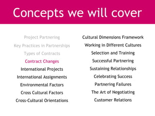 Concepts we will cover
     Project Partnering         Cultural Dimensions Framework
Key Practices in Partnerships    Working in Different Cultures
     Types of Contracts             Selection and Training
     Contract Changes               Successful Partnering
   International Projects          Sustaining Relationships
 International Assignments           Celebrating Success
   Environmental Factors              Partnering Failures
   Cross Cultural Factors           The Art of Negotiating
Cross-Cultural Orientations          Customer Relations
 