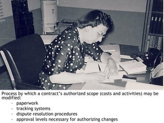 Process by which a contract’s authorized scope (costs and activities) may be
modified:
    – paperwork
    – tracking systems
    – dispute resolution procedures
    – approval levels necessary for authorizing changes
 
