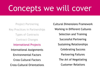 Concepts we will cover
     Project Partnering         Cultural Dimensions Framework
Key Practices in Partnerships    Working in Different Cultures
     Types of Contracts             Selection and Training
     Contract Changes               Successful Partnering
   International Projects          Sustaining Relationships
 International Assignments           Celebrating Success
   Environmental Factors              Partnering Failures
   Cross Cultural Factors           The Art of Negotiating
Cross-Cultural Orientations          Customer Relations
 