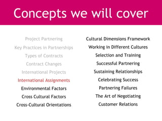 Concepts we will cover
     Project Partnering         Cultural Dimensions Framework
Key Practices in Partnerships    Working in Different Cultures
     Types of Contracts             Selection and Training
     Contract Changes               Successful Partnering
   International Projects          Sustaining Relationships
 International Assignments           Celebrating Success
   Environmental Factors              Partnering Failures
   Cross Cultural Factors           The Art of Negotiating
Cross-Cultural Orientations          Customer Relations
 