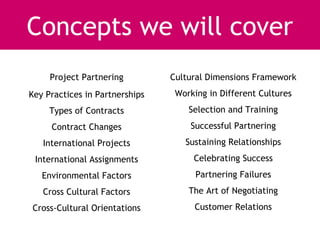 Concepts we will cover
     Project Partnering         Cultural Dimensions Framework
Key Practices in Partnerships    Working in Different Cultures
     Types of Contracts             Selection and Training
     Contract Changes               Successful Partnering
   International Projects          Sustaining Relationships
 International Assignments           Celebrating Success
   Environmental Factors              Partnering Failures
   Cross Cultural Factors           The Art of Negotiating
Cross-Cultural Orientations          Customer Relations
 