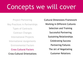 Concepts we will cover
     Project Partnering         Cultural Dimensions Framework
Key Practices in Partnerships    Working in Different Cultures
     Types of Contracts             Selection and Training
     Contract Changes               Successful Partnering
   International Projects          Sustaining Relationships
 International Assignments           Celebrating Success
   Environmental Factors              Partnering Failures
   Cross Cultural Factors           The Art of Negotiating
Cross-Cultural Orientations          Customer Relations
 